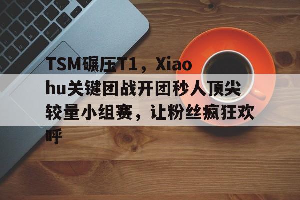 关于TSM碾压T1,Xiaohu关键团战开团秒人顶尖较量小组赛,让粉丝疯狂欢呼的信息 关于TSM碾压T1,Xiaohu关键团战开团秒人顶尖较量小组赛,让粉丝疯狂欢呼的信息